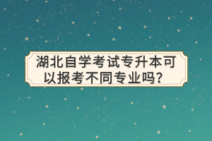 湖北自學考試專升本可以報考不同專業(yè)嗎？