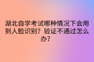 湖北自學(xué)考試哪種情況下會(huì)用到人臉識(shí)別？驗(yàn)證不通過(guò)怎么辦？