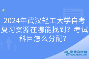 2024年武漢輕工大學自考復習資源在哪能找到？考試科目怎么分配？