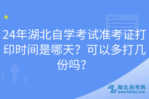 24年湖北自學考試準考證打印時間是哪天？可以多打幾份嗎？
