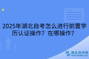 2025年湖北自考怎么進(jìn)行前置學(xué)歷認(rèn)證操作？在哪操作？