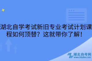 湖北自學(xué)考試新舊專業(yè)考試計(jì)劃課程如何頂替？這就帶你了解！