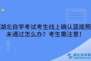 湖北自學考試考生線上確認藍底照未通過怎么辦？考生需注意！