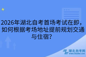 2026年湖北自考首場考試在即，如何根據(jù)考場地址提前規(guī)劃交通與住宿？