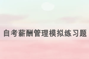 2021年4月武漢自考薪酬管理模擬練習題（19）
