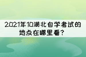 2021年10湖北自學考試的地點在哪里看? 2021年10湖北自學考試的地點在哪里看?