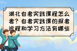 湖北自考實(shí)踐課程怎么考？自考實(shí)踐課的報(bào)考流程和學(xué)習(xí)方法有哪些？