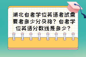 湖北自考學位英語考試需要考多少分及格？自考學位英語分數(shù)線是多少？