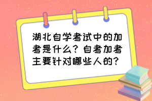 湖北自學考試中的加考是什么?自考加考主要針對哪些人的? 湖北自學考試中的加考是什么?自考加考主要針對哪些人的?