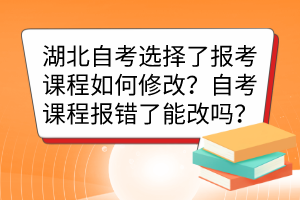 湖北自考選擇了報考課程如何修改？自考課程報錯了能改嗎？