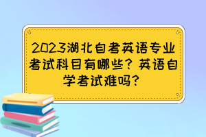 2023湖北自考英語專業(yè)考試科目有哪些？英語自學(xué)考試難嗎？