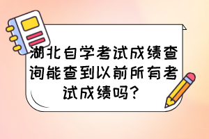 湖北自學考試成績查詢能查到以前所有考試成績嗎? 湖北自學考試成績查詢能查到以前所有考試成績嗎?