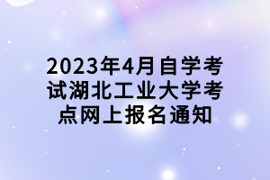 2023年4月自學考試湖北工業(yè)大學考點網上報名通知