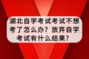 湖北自學考試考試不想考了怎么辦？放棄自學考試有什么結果？