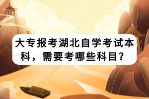 大專報考湖北自學(xué)考試本科，需要考哪些科目？