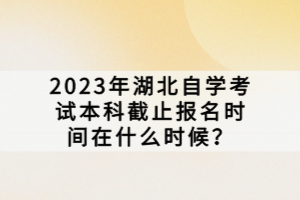 2023年湖北自學考試本科截止報名時間在什么時候？