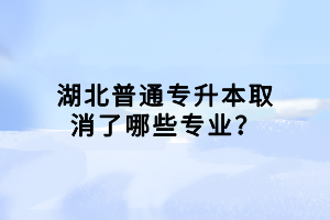 湖北普通專(zhuān)升本取消了哪些專(zhuān)業(yè)？
