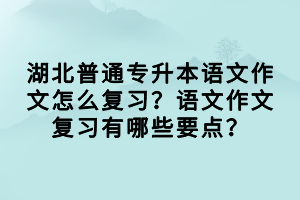 湖北普通專升本語文作文怎么復(fù)習(xí)？語文作文復(fù)習(xí)有哪些要點？