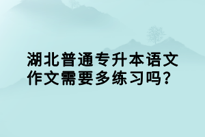 湖北普通專升本語文作文需要多練習(xí)嗎？