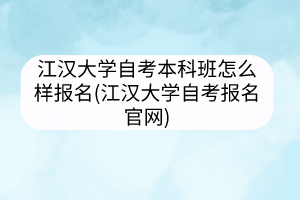 江漢大學自考本科班怎么樣報名(江漢大學自考報名官網)