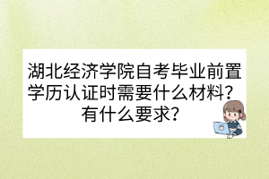 湖北經(jīng)濟學院自考畢業(yè)前置學歷認證時需要什么材料？有什么要求？