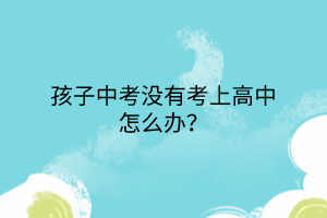孩子中考沒有考上高中怎么辦? 孩子中考沒有考上高中怎么辦?