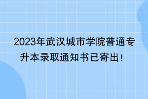 2023年武漢城市學(xué)院普通專升本錄取通知書已寄出！