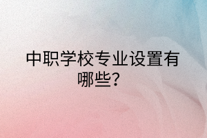 中職學校專業(yè)設置有哪些？