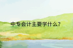中專會(huì)計(jì)主要學(xué)什么? 中專會(huì)計(jì)主要學(xué)什么?