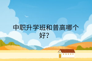 中職升學班和普高哪個好? 中職升學班和普高哪個好?