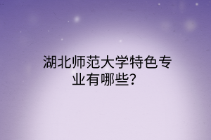 湖北師范大學特色專業(yè)有哪些? 湖北師范大學特色專業(yè)有哪些?