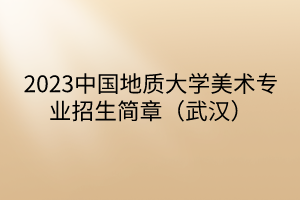 2023中國地質(zhì)大學(xué)美術(shù)專業(yè)招生簡章(武漢) 2023中國地質(zhì)大學(xué)美術(shù)專業(yè)招生簡章(武漢)