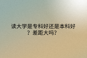 讀大學(xué)是專科好還是本科好？差距大嗎？