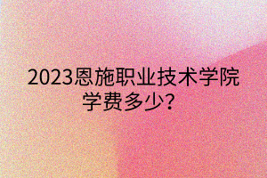 2023恩施職業(yè)技術(shù)學(xué)院學(xué)費多少? 2023恩施職業(yè)技術(shù)學(xué)院學(xué)費多少?