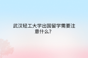 武漢輕工大學(xué)出國留學(xué)需要注意什么? 武漢輕工大學(xué)出國留學(xué)需要注意什么?