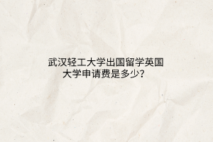 武漢輕工大學出國留學英國大學申請費是多少? 武漢輕工大學出國留學英國大學申請費是多少?