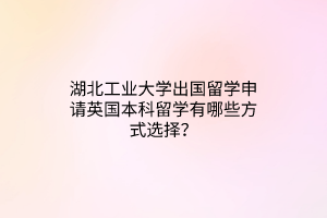 湖北工業(yè)大學(xué)出國留學(xué)申請英國本科留學(xué)有哪些方式選擇? 湖北工業(yè)大學(xué)出國留學(xué)申請英國本科留學(xué)有哪些方式選擇?
