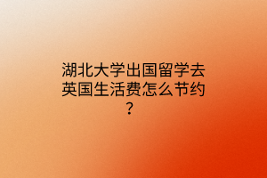 湖北大學(xué)出國(guó)留學(xué)去英國(guó)生活費(fèi)怎么節(jié)約？