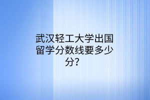 武漢輕工大學出國留學分數(shù)線要多少分? 武漢輕工大學出國留學分數(shù)線要多少分?
