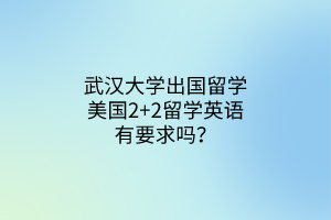 武漢大學(xué)出國留學(xué)美國2+2留學(xué)英語有要求嗎? 武漢大學(xué)出國留學(xué)美國2+2留學(xué)英語有要求嗎?