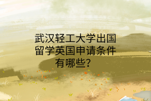武漢輕工大學(xué)出國留學(xué)英國申請條件有哪些? 武漢輕工大學(xué)出國留學(xué)英國申請條件有哪些?