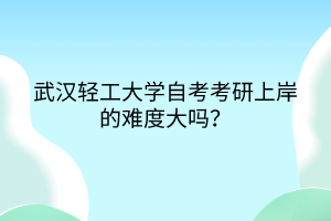 武漢輕工大學自考考研上岸的難度大嗎？