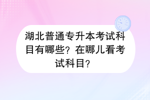 湖北普通專升本考試科目有哪些？在哪兒看考試科目？