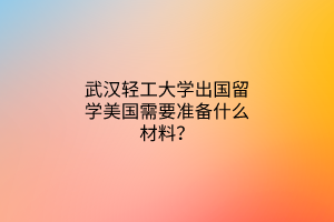 武漢輕工大學(xué)出國(guó)留學(xué)美國(guó)需要準(zhǔn)備什么材料? 武漢輕工大學(xué)出國(guó)留學(xué)美國(guó)需要準(zhǔn)備什么材料?