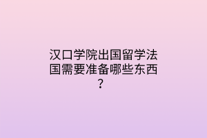 漢口學院出國留學法國需要準備哪些東西？