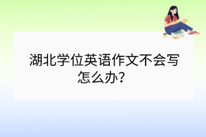 湖北學位英語作文不會寫怎么辦? 湖北學位英語作文不會寫怎么辦?