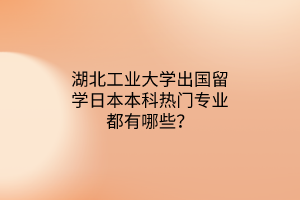 湖北工業(yè)大學(xué)出國留學(xué)日本本科熱門專業(yè)都有哪些？