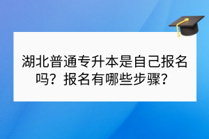 湖北普通專升本是自己報名嗎？報名有哪些步驟？