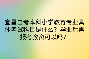 宜昌自考本科小學(xué)教育專業(yè)具體考試科目是什么?畢業(yè)后再報(bào)考教資可以嗎? 宜昌自考本科小學(xué)教育專業(yè)具體考試科目是什么?畢業(yè)后再報(bào)考教資可以嗎?