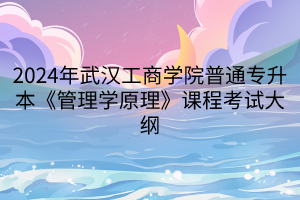 2024年武漢工商學院普通專升本《管理學原理》課程考試大綱
